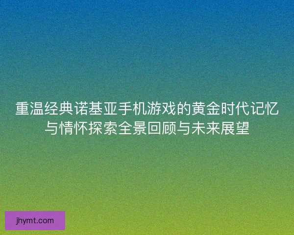 重温经典诺基亚手机游戏的黄金时代记忆与情怀探索全景回顾与未来展望