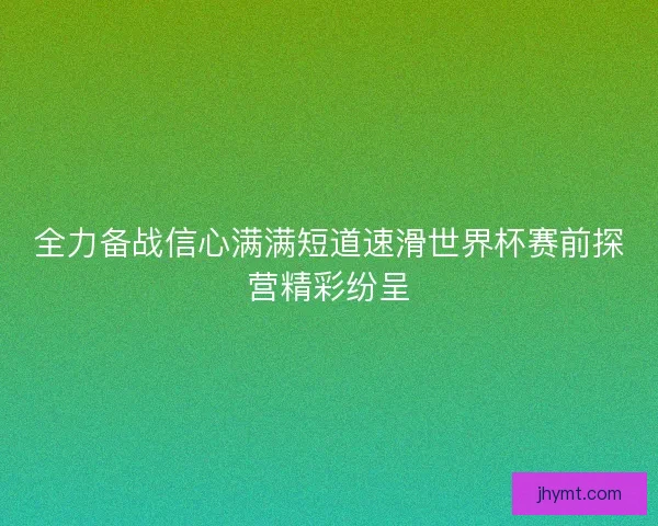 全力备战信心满满短道速滑世界杯赛前探营精彩纷呈
