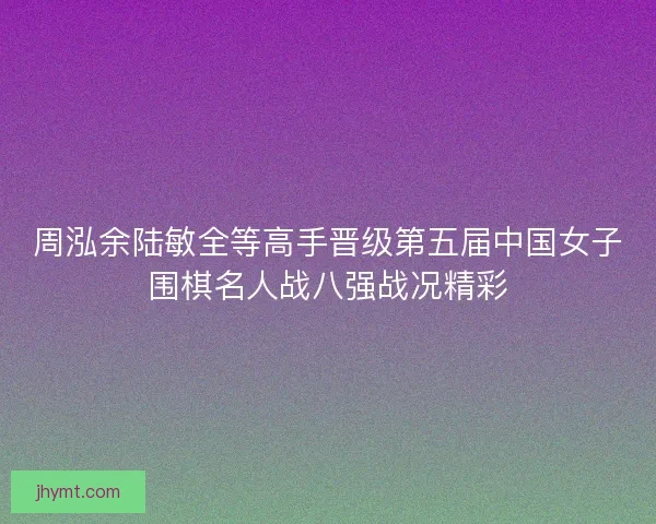 周泓余陆敏全等高手晋级第五届中国女子围棋名人战八强战况精彩