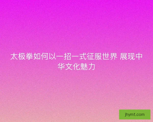 太极拳如何以一招一式征服世界 展现中华文化魅力