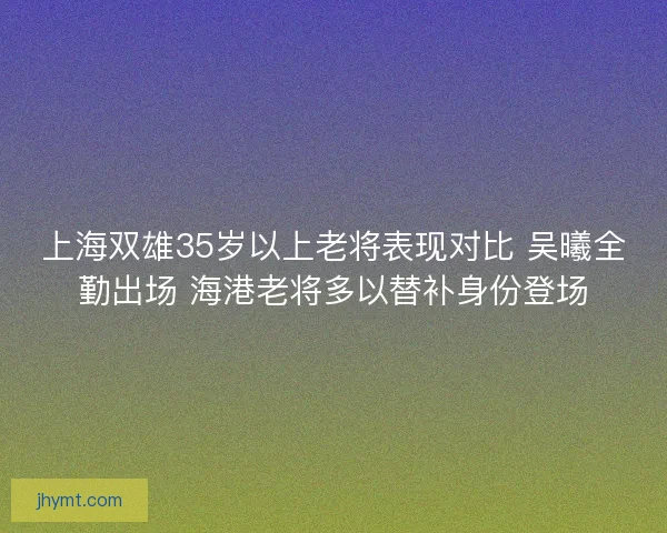 上海双雄35岁以上老将表现对比 吴曦全勤出场 海港老将多以替补身份登场