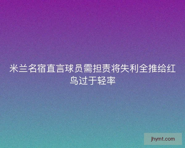 米兰名宿直言球员需担责将失利全推给红鸟过于轻率