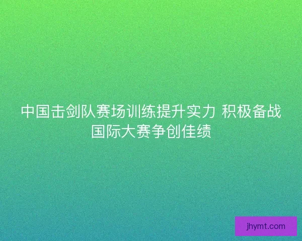 中国击剑队赛场训练提升实力 积极备战国际大赛争创佳绩