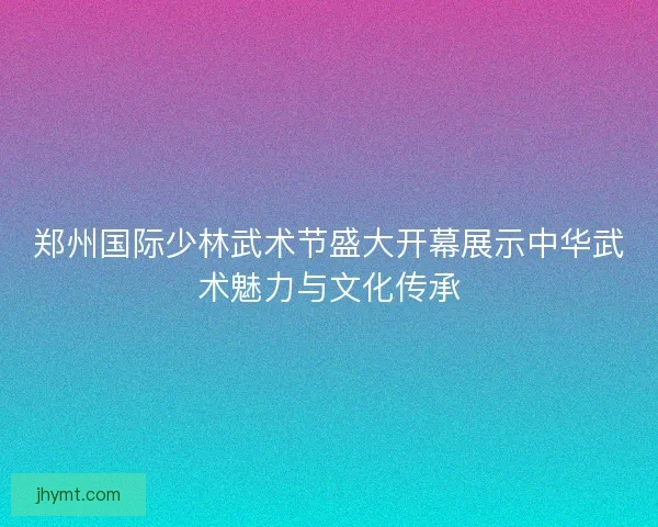 郑州国际少林武术节盛大开幕展示中华武术魅力与文化传承