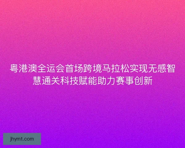 粤港澳全运会首场跨境马拉松实现无感智慧通关科技赋能助力赛事创新