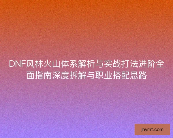 DNF风林火山体系解析与实战打法进阶全面指南深度拆解与职业搭配思路
