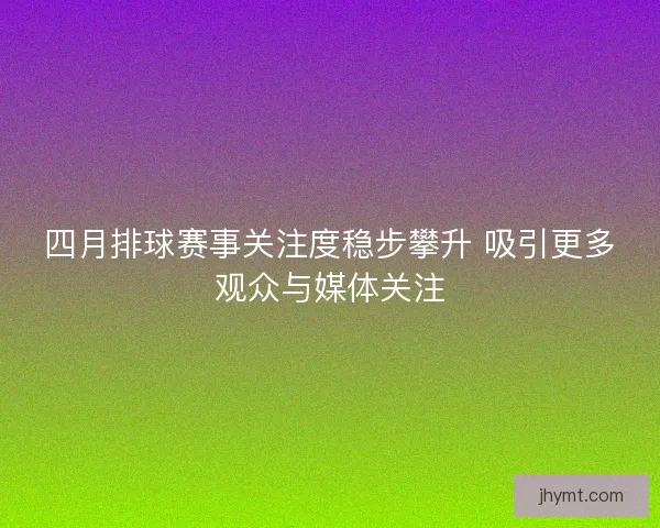 四月排球赛事关注度稳步攀升 吸引更多观众与媒体关注