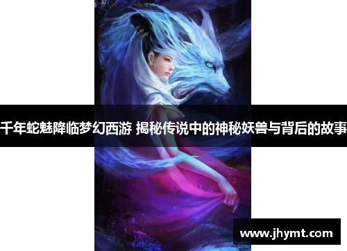 千年蛇魅降临梦幻西游 揭秘传说中的神秘妖兽与背后的故事